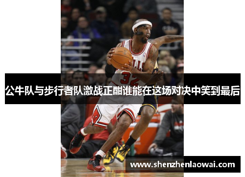 公牛队与步行者队激战正酣谁能在这场对决中笑到最后